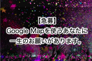 【急募】Google Mapを使うあなたに、一生のお願いがあります。